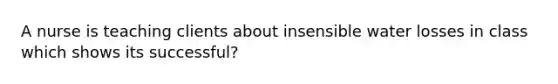 A nurse is teaching clients about insensible water losses in class which shows its successful?