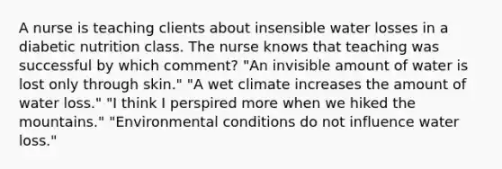 A nurse is teaching clients about insensible water losses in a diabetic nutrition class. The nurse knows that teaching was successful by which comment? "An invisible amount of water is lost only through skin." "A wet climate increases the amount of water loss." "I think I perspired more when we hiked the mountains." "Environmental conditions do not influence water loss."