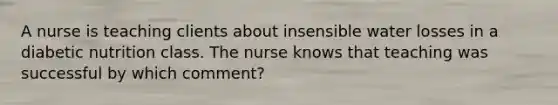 A nurse is teaching clients about insensible water losses in a diabetic nutrition class. The nurse knows that teaching was successful by which comment?