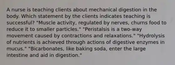 A nurse is teaching clients about mechanical digestion in the body. Which statement by the clients indicates teaching is successful? "Muscle activity, regulated by nerves, churns food to reduce it to smaller particles." "Peristalsis is a two-way movement caused by contractions and relaxations." "Hydrolysis of nutrients is achieved through actions of digestive enzymes in mucus." "Bicarbonates, like baking soda, enter the large intestine and aid in digestion."