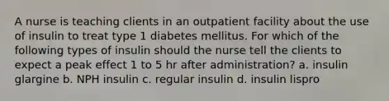 A nurse is teaching clients in an outpatient facility about the use of insulin to treat type 1 diabetes mellitus. For which of the following types of insulin should the nurse tell the clients to expect a peak effect 1 to 5 hr after administration? a. insulin glargine b. NPH insulin c. regular insulin d. insulin lispro