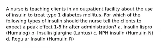 A nurse is teaching clients in an outpatient facility about the use of insulin to treat type 1 diabetes mellitus. For which of the following types of insulin should the nurse tell the clients to expect a peak effect 1-5 hr after administration? a. Insulin lispro (Humalog) b. Insulin glargine (Lantus) c. NPH insulin (Humulin N) d. Regular Insulin (Humulin R)