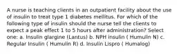 A nurse is teaching clients in an outpatient facility about the use of insulin to treat type 1 diabetes mellitus. For which of the following type of insulin should the nurse tell the clients to expect a peak effect 1 to 5 hours after administration? Select one: a. Insulin glargine (Lantus) b. NPH insulin ( Humulin N) c. Regular Insulin ( Humulin R) d. Insulin Lispro ( Humalog)