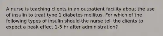 A nurse is teaching clients in an outpatient facility about the use of insulin to treat type 1 diabetes mellitus. For which of the following types of insulin should the nurse tell the clients to expect a peak effect 1-5 hr after administration?