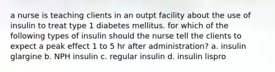 a nurse is teaching clients in an outpt facility about the use of insulin to treat type 1 diabetes mellitus. for which of the following types of insulin should the nurse tell the clients to expect a peak effect 1 to 5 hr after administration? a. insulin glargine b. NPH insulin c. regular insulin d. insulin lispro