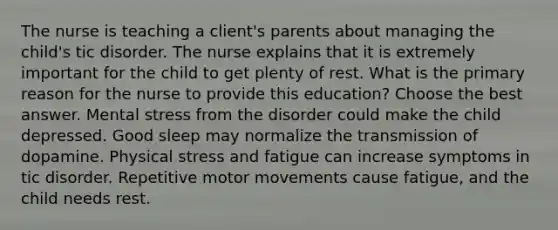 The nurse is teaching a client's parents about managing the child's tic disorder. The nurse explains that it is extremely important for the child to get plenty of rest. What is the primary reason for the nurse to provide this education? Choose the best answer. Mental stress from the disorder could make the child depressed. Good sleep may normalize the transmission of dopamine. Physical stress and fatigue can increase symptoms in tic disorder. Repetitive motor movements cause fatigue, and the child needs rest.