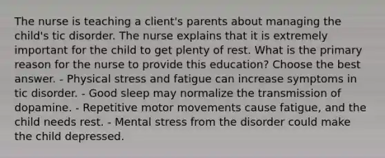 The nurse is teaching a client's parents about managing the child's tic disorder. The nurse explains that it is extremely important for the child to get plenty of rest. What is the primary reason for the nurse to provide this education? Choose the best answer. - Physical stress and fatigue can increase symptoms in tic disorder. - Good sleep may normalize the transmission of dopamine. - Repetitive motor movements cause fatigue, and the child needs rest. - Mental stress from the disorder could make the child depressed.