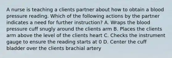 A nurse is teaching a clients partner about how to obtain a blood pressure reading. Which of the following actions by the partner indicates a need for further instruction? A. Wraps the blood pressure cuff snugly around the clients arm B. Places the clients arm above the level of the clients heart C. Checks the instrument gauge to ensure the reading starts at 0 D. Center the cuff bladder over the clients brachial artery