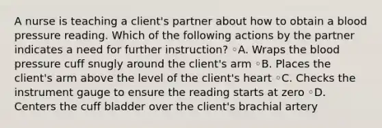 A nurse is teaching a client's partner about how to obtain a blood pressure reading. Which of the following actions by the partner indicates a need for further instruction? ◦A. Wraps the blood pressure cuff snugly around the client's arm ◦B. Places the client's arm above the level of the client's heart ◦C. Checks the instrument gauge to ensure the reading starts at zero ◦D. Centers the cuff bladder over the client's brachial artery