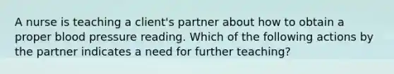 A nurse is teaching a client's partner about how to obtain a proper blood pressure reading. Which of the following actions by the partner indicates a need for further teaching?