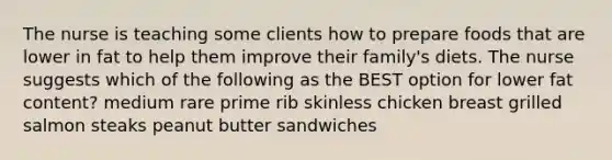 The nurse is teaching some clients how to prepare foods that are lower in fat to help them improve their family's diets. The nurse suggests which of the following as the BEST option for lower fat content? medium rare prime rib skinless chicken breast grilled salmon steaks peanut butter sandwiches