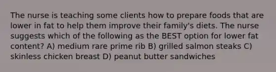 The nurse is teaching some clients how to prepare foods that are lower in fat to help them improve their family's diets. The nurse suggests which of the following as the BEST option for lower fat content? A) medium rare prime rib B) grilled salmon steaks C) skinless chicken breast D) peanut butter sandwiches