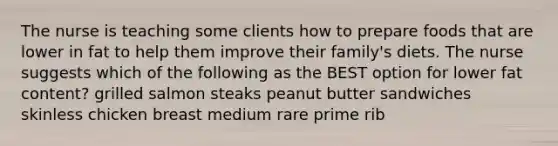 The nurse is teaching some clients how to prepare foods that are lower in fat to help them improve their family's diets. The nurse suggests which of the following as the BEST option for lower fat content? grilled salmon steaks peanut butter sandwiches skinless chicken breast medium rare prime rib