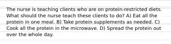 The nurse is teaching clients who are on protein-restricted diets. What should the nurse teach these clients to do? A) Eat all the protein in one meal. B) Take protein supplements as needed. C) Cook all the protein in the microwave. D) Spread the protein out over the whole day.