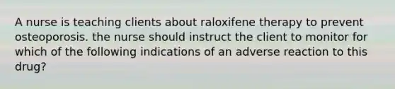 A nurse is teaching clients about raloxifene therapy to prevent osteoporosis. the nurse should instruct the client to monitor for which of the following indications of an adverse reaction to this drug?