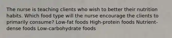 The nurse is teaching clients who wish to better their nutrition habits. Which food type will the nurse encourage the clients to primarily consume? Low-fat foods High-protein foods Nutrient-dense foods Low-carbohydrate foods