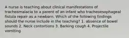 A nurse is teaching about clinical manifestations of tracheomalacia to a parent of an infant who tracheoesophageal fistula repair as a newborn. Which of the following findings should the nurse include in the teaching? 1. absence of bowel sounds 2. Neck contortions 3. Barking cough 4. Projectile vomiting