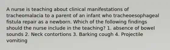 A nurse is teaching about clinical manifestations of tracheomalacia to a parent of an infant who tracheoesophageal fistula repair as a newborn. Which of the following findings should the nurse include in the teaching? 1. absence of bowel sounds 2. Neck contortions 3. Barking cough 4. Projectile vomiting