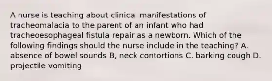 A nurse is teaching about clinical manifestations of tracheomalacia to the parent of an infant who had tracheoesophageal fistula repair as a newborn. Which of the following findings should the nurse include in the teaching? A. absence of bowel sounds B, neck contortions C. barking cough D. projectile vomiting