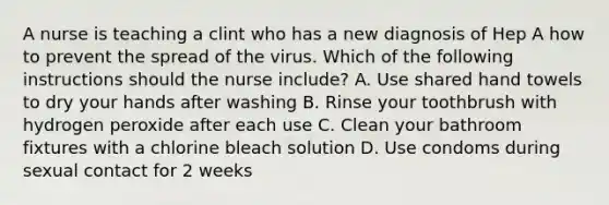 A nurse is teaching a clint who has a new diagnosis of Hep A how to prevent the spread of the virus. Which of the following instructions should the nurse include? A. Use shared hand towels to dry your hands after washing B. Rinse your toothbrush with hydrogen peroxide after each use C. Clean your bathroom fixtures with a chlorine bleach solution D. Use condoms during sexual contact for 2 weeks