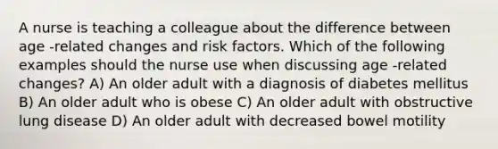 A nurse is teaching a colleague about the difference between age -related changes and risk factors. Which of the following examples should the nurse use when discussing age -related changes? A) An older adult with a diagnosis of diabetes mellitus B) An older adult who is obese C) An older adult with obstructive lung disease D) An older adult with decreased bowel motility