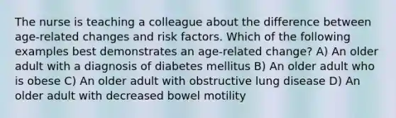 The nurse is teaching a colleague about the difference between age-related changes and risk factors. Which of the following examples best demonstrates an age-related change? A) An older adult with a diagnosis of diabetes mellitus B) An older adult who is obese C) An older adult with obstructive lung disease D) An older adult with decreased bowel motility