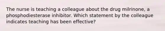 The nurse is teaching a colleague about the drug​ milrinone, a phosphodiesterase inhibitor. Which statement by the colleague indicates teaching has been​ effective?