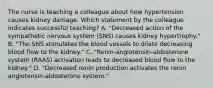 The nurse is teaching a colleague about how hypertension causes kidney damage. Which statement by the colleague indicates successful teaching? A. "Decreased action of the sympathetic nervous system (SNS) causes kidney hypertrophy." B. "The SNS stimulates the blood vessels to dilate decreasing blood flow to the kidney." C. "Renin-angiotensin-aldosterone system (RAAS) activation leads to decreased blood flow to the kidney." D. "Decreased renin production activates the renin angiotensin-aldosterone system."