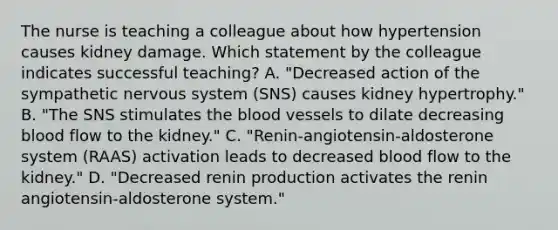 The nurse is teaching a colleague about how hypertension causes kidney damage. Which statement by the colleague indicates successful teaching? A. "Decreased action of the sympathetic nervous system (SNS) causes kidney hypertrophy." B. "The SNS stimulates the blood vessels to dilate decreasing blood flow to the kidney." C. "Renin-angiotensin-aldosterone system (RAAS) activation leads to decreased blood flow to the kidney." D. "Decreased renin production activates the renin angiotensin-aldosterone system."