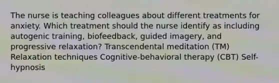 The nurse is teaching colleagues about different treatments for anxiety. Which treatment should the nurse identify as including autogenic training, biofeedback, guided imagery, and progressive relaxation? Transcendental meditation (TM) Relaxation techniques Cognitive-behavioral therapy (CBT) Self-hypnosis