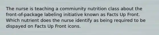 The nurse is teaching a commiunity nutrition class about the front-of-package labeling initiative known as Facts Up Front. Which nutrient does the nurse identify as being required to be dispayed on Facts Up Front icons.