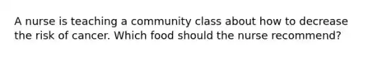 A nurse is teaching a community class about how to decrease the risk of cancer. Which food should the nurse recommend?