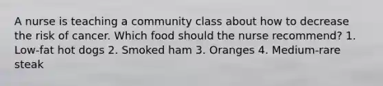 A nurse is teaching a community class about how to decrease the risk of cancer. Which food should the nurse recommend? 1. Low-fat hot dogs 2. Smoked ham 3. Oranges 4. Medium-rare steak