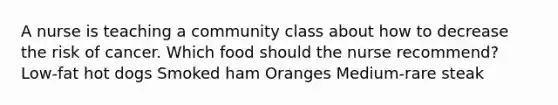 A nurse is teaching a community class about how to decrease the risk of cancer. Which food should the nurse recommend? Low-fat hot dogs Smoked ham Oranges Medium-rare steak