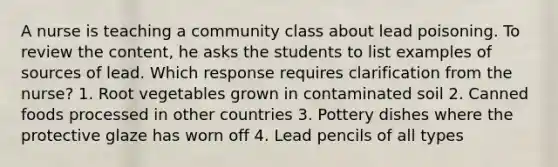 A nurse is teaching a community class about lead poisoning. To review the content, he asks the students to list examples of sources of lead. Which response requires clarification from the nurse? 1. Root vegetables grown in contaminated soil 2. Canned foods processed in other countries 3. Pottery dishes where the protective glaze has worn off 4. Lead pencils of all types