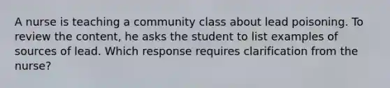 A nurse is teaching a community class about lead poisoning. To review the content, he asks the student to list examples of sources of lead. Which response requires clarification from the nurse?