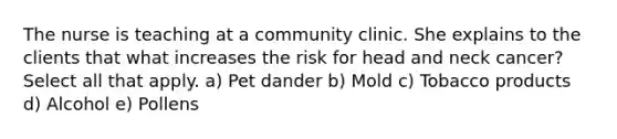 The nurse is teaching at a community clinic. She explains to the clients that what increases the risk for head and neck cancer? Select all that apply. a) Pet dander b) Mold c) Tobacco products d) Alcohol e) Pollens