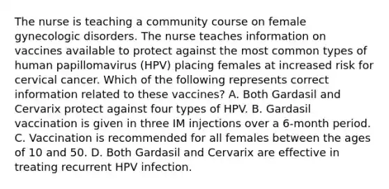 The nurse is teaching a community course on female gynecologic disorders. The nurse teaches information on vaccines available to protect against the most common types of human papillomavirus (HPV) placing females at increased risk for cervical cancer. Which of the following represents correct information related to these vaccines? A. Both Gardasil and Cervarix protect against four types of HPV. B. Gardasil vaccination is given in three IM injections over a 6-month period. C. Vaccination is recommended for all females between the ages of 10 and 50. D. Both Gardasil and Cervarix are effective in treating recurrent HPV infection.