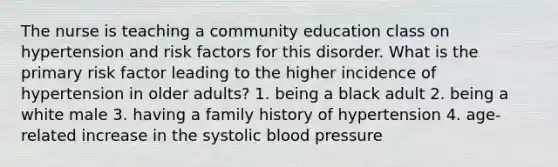 The nurse is teaching a community education class on hypertension and risk factors for this disorder. What is the primary risk factor leading to the higher incidence of hypertension in older adults? 1. being a black adult 2. being a white male 3. having a family history of hypertension 4. age-related increase in the systolic blood pressure