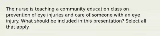 The nurse is teaching a community education class on prevention of eye injuries and care of someone with an eye injury. What should be included in this presentation? Select all that apply.