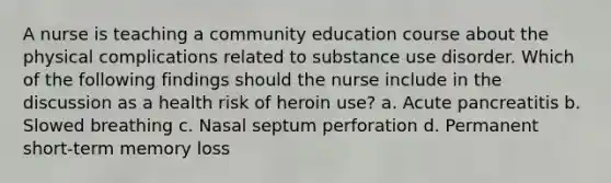 A nurse is teaching a community education course about the physical complications related to substance use disorder. Which of the following findings should the nurse include in the discussion as a health risk of heroin use? a. Acute pancreatitis b. Slowed breathing c. Nasal septum perforation d. Permanent short-term memory loss