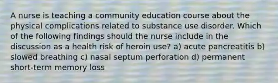 A nurse is teaching a community education course about the physical complications related to substance use disorder. Which of the following findings should the nurse include in the discussion as a health risk of heroin use? a) acute pancreatitis b) slowed breathing c) nasal septum perforation d) permanent short-term memory loss