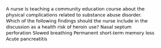 A nurse is teaching a community education course about the physical complications related to substance abuse disorder. Which of the following findings should the nurse include in the discussion as a health risk of heroin use? Nasal septum perforation Slowed breathing Permanent short-term memory loss Acute pancreatitis