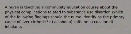 A nurse is teaching a community education course about the physical complications related to substance use disorder. Which of the following findings should the nurse identify as the primary cause of liver cirrhosis? a) alcohol b) caffeine c) cocaine d) inhalants