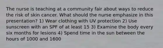 The nurse is teaching at a community fair about ways to reduce the risk of skin cancer. What should the nurse emphasize in this presentation? 1) Wear clothing with UV protection 2) Use sunscreen with an SPF of at least 15 3) Examine the body every six months for lesions 4) Spend time in the sun between the hours of 1000 and 1600