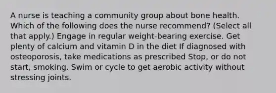 A nurse is teaching a community group about bone health. Which of the following does the nurse recommend? (Select all that apply.) Engage in regular weight-bearing exercise. Get plenty of calcium and vitamin D in the diet If diagnosed with osteoporosis, take medications as prescribed Stop, or do not start, smoking. Swim or cycle to get aerobic activity without stressing joints.