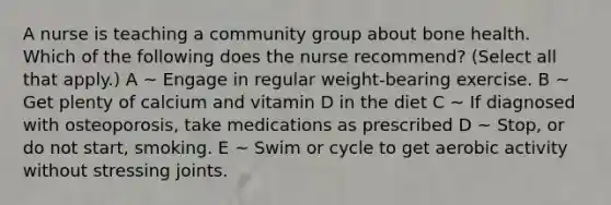 A nurse is teaching a community group about bone health. Which of the following does the nurse recommend? (Select all that apply.) A ~ Engage in regular weight-bearing exercise. B ~ Get plenty of calcium and vitamin D in the diet C ~ If diagnosed with osteoporosis, take medications as prescribed D ~ Stop, or do not start, smoking. E ~ Swim or cycle to get aerobic activity without stressing joints.