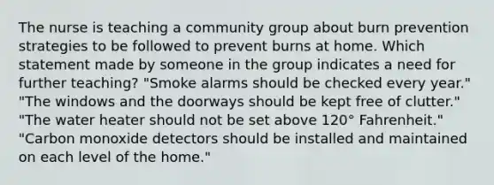 The nurse is teaching a community group about burn prevention strategies to be followed to prevent burns at home. Which statement made by someone in the group indicates a need for further teaching? "Smoke alarms should be checked every year." "The windows and the doorways should be kept free of clutter." "The water heater should not be set above 120° Fahrenheit." "Carbon monoxide detectors should be installed and maintained on each level of the home."