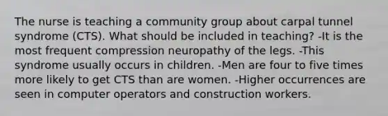 The nurse is teaching a community group about carpal tunnel syndrome (CTS). What should be included in teaching? -It is the most frequent compression neuropathy of the legs. -This syndrome usually occurs in children. -Men are four to five times more likely to get CTS than are women. -Higher occurrences are seen in computer operators and construction workers.