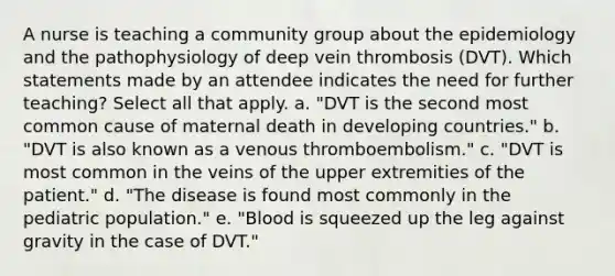 A nurse is teaching a community group about the epidemiology and the pathophysiology of deep vein thrombosis (DVT). Which statements made by an attendee indicates the need for further teaching? Select all that apply. a. "DVT is the second most common cause of maternal death in developing countries." b. "DVT is also known as a venous thromboembolism." c. "DVT is most common in the veins of the upper extremities of the patient." d. "The disease is found most commonly in the pediatric population." e. "Blood is squeezed up the leg against gravity in the case of DVT."